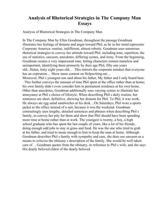 Analysis of Rhetorical Strategies in The Company Man
Essays
Analysis of Rhetorical Strategies in The Company Man
In The Company Man by Ellen Goodman, throughout the passage Goodman
illustrates her feelings of distaste and anger toward Phil, as he in her mind represents
Corporate America: routine, indifferent, almost robotic. Goodman uses numerous
rhetorical strategies to convey her attitude toward Phil, including tone, repetition, the
use of statistics, sarcasm, anecdotes, differing syntax, and irony. From the beginning,
Goodman creates a very impersonal tone, letting characters remain nameless and
unimportant, identifying them primarily by their age Phil, fifty one years
old...Helen, forty eight years old... . This mirrors the corporate mindset that everyone
has an expiration ... Show more content on Helpwriting.net ...
Moreover, Phil s youngest son said about his father, My father and I only board here.
. This further conveys the amount of time Phil spent at the office rather than at home;
his own family didn t even consider him in permanent residence at his own home.
Other than anecdotes, Goodman additionally uses varying syntax to illustrate her
annoyance at Phil s choice of lifestyle. When describing Phil s daily routine, her
sentences are short, definitive, showing her distaste for Phil. To Phil, it was work.
He always ate egg salad sandwiches at his desk....On Saturdays, Phil wore a sports
jacket to the office instead of a suit, because it was the weekend. Goodman
contrastingly uses lengthy, detailed sentences and phrases when describing Phil s
family, to convey her pity for them and show that Phil should have been spending
more time at home rather than at work. The youngest is twenty, a boy, a high
school graduate who has spent the last couple of years, like a lot of his friends,
doing enough odd jobs to stay in grass and food. He was the one who tried to grab
at his father, and tried to mean enough to him to keep the man at home. Although
Goodman describes Phil s family with sympathy and care, she does use sarcasm as a
means to criticize the obituary s description of the family. She would be well taken
care of . , Goodman quotes from the obituary, in reference to Phil s wife, and she says
His dearly beloved eldest of the dearly beloved
 