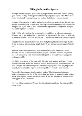 Biking Informative Speech
Biking is a hobby enjoyed by millions of people around the world. There s nothing
quite like the feeling of the open road beneath your pedals as you ride. Whether it s
on the street or off roading, biking is a pastime that almost everyone enjoys.
However, if you re new to biking, or just haven t had much experience doing it, you
may be wondering how to get started. While you could just theoretically buy the first
bike you see, if you want to have a comfortable experience, it s important that you
choose the right set of wheels.
Today I ll be talking about the best entry level road bikes to help you get started.
Whether you re just looking for a casual bike to take out with the family or a bicycle
to commute to work, all of the models you ... Show more content on Helpwriting.net
...
Since this bike is made of aluminum, it s both lightweight and surprisingly durable.
If you re looking for something simple that will last for years, this is a great bike to
get.
Shimano makes some of the best gears and shifters (called derailleurs) in the
industry, and the Vilano comes with both, so you know that it will be easy to use
and shift remarkably well. This bike has 21 speeds to choose from, so you get the
best ride possible.
Durability is the name of the game with this bike, as it is made with 6061 Double
Butted Aluminum. What that means is that the metal is thicker around the joints for
extra strength, while the tubing itself is thinner so you get the least weight possible.
Overall, this is one of the lightest and strongest bikes available from Vilano.
This model also comes with alloy caliper brakes. What this means is that the
brakes press against the rim of the tire to slow you down, as opposed to disc brakes,
which press against a metal disk in the center of the tire. The brakes are controlled
via triggers on the handlebars.
For your riding comfort, the Vilano also has a thick padded seat that s designed for
casual street
 