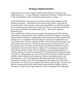 Strategy Implementation
Organizations successful at strategy implementation effectively manage six key
supporting factors : 1. Action Planning 2. Organization Structure 3. Human Resources
4. The Annual Business Plan 5. Monitoring and Control 6. Linkage. | | | |
Action PlanningFirst, organizations successful at implementing strategy develop
detailed action plans... chronological lists of action steps (tactics) which add the
necessary detail to their strategies. And assign responsibility to a specific individual
for accomplishing each of those action steps. Also, they set a due date and estimate
the resources required to accomplish each of their ... Show more content on
Helpwriting.net ...
First, consideration of human resources requires that management think about the
organization s communication needs. That they articulate the strategies so that those
charged with developing the corresponding action steps (tactics) fully understand the
strategy they re to implement.Second, managers successful at implementation are
aware of the effects each new strategy will have on their human resource needs. They
ask themselves the questions... How much change does this strategy call for? And,
How quickly must we provide for that change? And, What are the human resource
implications of our answers to those two questions? In answering these questions,
they ll decide whether to allow time for employees to grow through experience, to
introduce training, or to hire new employees.The Annual Business PlanOrganizations
successful at implementation are aware of their need to fund their intended strategies.
And they begin to think about that necessary financial commitment early in the
planning process. First, they ballpark the financial requirements when they first
develop their strategy. Later when developing their action plans, they firm up that
commitment. As a client of ours explains, they dollarize their strategy. That way, they
link their strategic plan to their annual business plan (and their budget). And they
eliminate the surprises they might otherwise receive at budgeting time.Monitoring
 