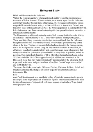 Holocaust Essay
Death and Humanity in the Holocaust
Within the twentieth century, what event stands out to you as the most inhumane
treatment of fellow humans. Without a doubt, most would agree that the Holocaust
completely matches this sad frame of reference. The Holocaust in Germany was an
unspeakable event in human history. In this terrible act, at its worst in Poland, was
the direct cause of the deaths of 62.7% of the Jewish population in Europe (History 1).
It is obvious that two themes stand out during this time period death and humanity, or
inhumanity for that matter.
The Holocaust was a blemish, not only on the 20th century, but in the entire history
of humanity. The inhumanity of the... Show more content on Helpwriting.net ...
There was little, if any economic gain; in fact, one would think that the Holocaust
brought economic loss to Germany because Jews owned a greater majority of the
shops at the time. The Jews represented absolutely no threat to the German nation,
nor to the Nazi party as a whole (Judy 1). The rational nature of its execution, its
efficiency, calculability, predictability and control are even more inhumane in that
every extermination system was planned to kill as many Jews as possible, as fast as
possible. This methodical slaughter of 11 to 12 million human beings began in late
1938 and ended in 1945. Of the approximately 6 million Jews murdered in the
Holocaust, more than half were systematically exterminated in the inhumane death
traps, such as furnaces and gas chambers, of the Nazi Death Camps between 1942
and 1945 (History 1).
The names Treblinka, Auschwitz Birkenau, Dachau, Chelmno, Sobibor, Belzek and
Majdanek are indelibly stamped on history as poster children for death and
inhumanity. The
Foss
quot;Final Solution quot; was an official policy of death for many minority groups
in Europe, and a major obsession of the Nazi regime. These death camps were built
for the sole purpose of rationalized, evil, mass murder, principally of Jews, but of
other groups as well
 