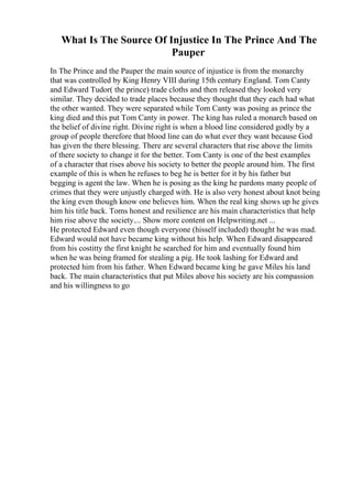 What Is The Source Of Injustice In The Prince And The
Pauper
In The Prince and the Pauper the main source of injustice is from the monarchy
that was controlled by King Henry VIII during 15th century England. Tom Canty
and Edward Tudor( the prince) trade cloths and then released they looked very
similar. They decided to trade places because they thought that they each had what
the other wanted. They were separated while Tom Canty was posing as prince the
king died and this put Tom Canty in power. The king has ruled a monarch based on
the belief of divine right. Divine right is when a blood line considered godly by a
group of people therefore that blood line can do what ever they want because God
has given the there blessing. There are several characters that rise above the limits
of there society to change it for the better. Tom Canty is one of the best examples
of a character that rises above his society to better the people around him. The first
example of this is when he refuses to beg he is better for it by his father but
begging is agent the law. When he is posing as the king he pardons many people of
crimes that they were unjustly charged with. He is also very honest about knot being
the king even though know one believes him. When the real king shows up he gives
him his title back. Toms honest and resilience are his main characteristics that help
him rise above the society.... Show more content on Helpwriting.net ...
He protected Edward even though everyone (hisself included) thought he was mad.
Edward would not have became king without his help. When Edward disappeared
from his costitty the first knight he searched for him and eventually found him
when he was being framed for stealing a pig. He took lashing for Edward and
protected him from his father. When Edward became king he gave Miles his land
back. The main characteristics that put Miles above his society are his compassion
and his willingness to go
 