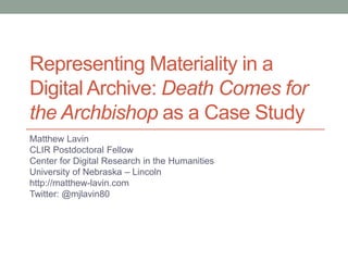Representing Materiality in a
Digital Archive: Death Comes for
the Archbishop as a Case Study
Matthew Lavin
CLIR Postdoctoral Fellow
Center for Digital Research in the Humanities
University of Nebraska – Lincoln
http://matthew-lavin.com
Twitter: @mjlavin80
 