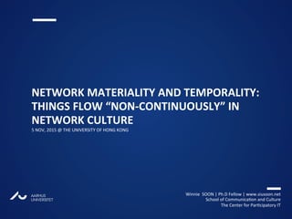 AARHUS
UNIVERSITETAU
NETWORK MATERIALITY AND TEMPORALITY:
THINGS FLOW “NON-CONTINUOUSLY” IN
NETWORK CULTURE
5 NOV, 2015 @ THE UNIVERSITY OF HONG KONG
Winnie SOON | Ph.D Fellow | www.siusoon.net
School of Communication and Culture
The Center for Participatory IT
 
