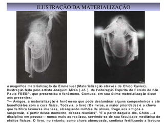 A  magnífica materialização de Emmanuel (Materialização através de Chico Xavier). Ilustração feita pelo artista Joaquim Alves ( Jô ), da Federação Espírita do Estado de São Paulo-FEESP, que presenciou o fenômeno. Contudo, em sua última materialização disse aos presentes: "— Amigos, a materialização é fenômeno que pode deslumbrar alguns companheiros e até beneficiá-los com a cura física. Todavia, o livro (Os livros, a maior prioridade) é a chuva que fertiliza lavouras imensas, alcançando milhões de almas. Rogo aos amigos a suspensão, a partir desse momento, dessas reuniões". "E a partir daquele dia, Chico —a disciplina em pessoa— nunca mais as realizou, servindo-se de sua faculdade mediúnica de efeitos físicos. O livro, no entanto, como chuva abençoada, continua fertilizando a lavoura do coração humano, trazendo paz, reconforto e esclarecimento a milhões de criaturas"... ILUSTRAÇÃO DA MATERIALIZAÇÃO 
