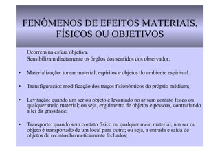 FENÔMENOS DE EFEITOS MATERIAIS, FÍSICOS OU OBJETIVOS Ocorrem na esfera objetiva. Sensibilizam diretamente os órgãos dos sentidos dos observador.  Materialização: tornar material, espíritos e objetos do ambiente espiritual. Transfiguração: modificação dos traços fisionômicos do próprio médium; Levitação: quando um ser ou objeto é levantado no ar sem contato físico ou qualquer meio material; ou seja, erguimento de objetos e pessoas, contrariando a lei da gravidade; Transporte: quando sem contato físico ou qualquer meio material, um ser ou objeto é transportado de um local para outro; ou seja, a entrada e saída de objetos de recintos hermeticamente fechados; 