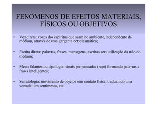 FENÔMENOS DE EFEITOS MATERIAIS, FÍSICOS OU OBJETIVOS Voz direta: vozes dos espíritos que soam no ambiente, independente do médium, através de uma garganta ectoplasmática; Escrita direta: palavras, frases, mensagens, escritas sem utilização da mão do médium; Mesas falantes ou tiptologia: sinais por pancadas (raps) formando palavras e frases inteligentes; Sematologia: movimento de objetos sem contato físico, traduzindo uma vontade, um sentimento, etc. 