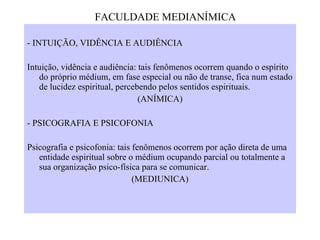 - INTUIÇÃO, VIDÊNCIA E AUDIÊNCIA   Intuição, vidência e audiência: tais fenômenos ocorrem quando o espírito do próprio médium, em fase especial ou não de transe, fica num estado de lucidez espiritual, percebendo pelos sentidos espirituais. (ANÍMICA)   - PSICOGRAFIA E PSICOFONIA   Psicografia e psicofonia: tais fenômenos ocorrem por ação direta de uma entidade espiritual sobre o médium ocupando parcial ou totalmente a sua organização psico-física para se comunicar. (MEDIUNICA)   FACULDADE MEDIANÍMICA 