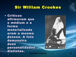 12
Sir William CrookesSir William Crookes
• CríticosCríticos
afirmavam queafirmavam que
o médium e ao médium e a
formaforma
materializadamaterializada
eram a mesmaeram a mesma
pessoa. A fotopessoa. A foto
demonstrademonstra
duasduas
personalidadespersonalidades
distintas.distintas.
Vade Mecum Espírita
 
