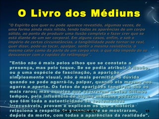 15
O Livro dos MédiunsO Livro dos Médiuns
"O Espírito que quer ou pode aparece revestido, algumas vezes, de"O Espírito que quer ou pode aparece revestido, algumas vezes, de
uma forma ainda mais nítida, tendo todas as aparências de um corpouma forma ainda mais nítida, tendo todas as aparências de um corpo
sólido, ao ponto de produzir uma ilusão completa e fazer crer que sesólido, ao ponto de produzir uma ilusão completa e fazer crer que se
está diante de um ser corporal. Em alguns casos, enfim, e sob oestá diante de um ser corporal. Em alguns casos, enfim, e sob o
império de certas circunstâncias, a tangibilidade pode tornar-se real,império de certas circunstâncias, a tangibilidade pode tornar-se real,
quer dizer, pode-se tocar, apalpar, sentir a mesma resistência, oquer dizer, pode-se tocar, apalpar, sentir a mesma resistência, o
mesmo calor como da parte de um corpo vivo, o que não impede de semesmo calor como da parte de um corpo vivo, o que não impede de se
desvanecer com a rapidez do relâmpago"desvanecer com a rapidez do relâmpago"..
"Então não é mais pelos olhos que se constata a"Então não é mais pelos olhos que se constata a
presença, mas pelo toque. Se se podia atribuir à ilusão,presença, mas pelo toque. Se se podia atribuir à ilusão,
ou a uma espécie de fascinação, a apariçãoou a uma espécie de fascinação, a aparição
simplesmente visual, não é mais permitida a dúvidasimplesmente visual, não é mais permitida a dúvida
quando se pode agarrá-la, palpar, quando ela mesma nosquando se pode agarrá-la, palpar, quando ela mesma nos
agarra e aperta. Os fatos de aparições tangíveis são osagarra e aperta. Os fatos de aparições tangíveis são os
mais raros; mas aqueles que ocorreram nestes últimosmais raros; mas aqueles que ocorreram nestes últimos
tempos, pela influência de alguns médiuns poderosos, etempos, pela influência de alguns médiuns poderosos, e
que têm toda a autenticidade de testemunhosque têm toda a autenticidade de testemunhos
irrecusáveis, provam e explicam os que a históriairrecusáveis, provam e explicam os que a história
relaciona a respeito de pessoas que se mostraram,relaciona a respeito de pessoas que se mostraram,
depois da morte, com todas a aparências da realidade".depois da morte, com todas a aparências da realidade".
Vade Mecum Espírita
 