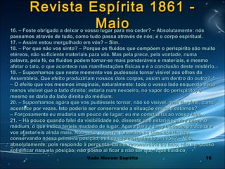 16
Revista Espírita 1861 -Revista Espírita 1861 -
MaioMaio16. – Foste obrigado a deixar o vosso lugar para mo ceder? – Absolutamente: nós16. – Foste obrigado a deixar o vosso lugar para mo ceder? – Absolutamente: nós
passamos através de tudo, como tudo passa através de nós; é o corpo espiritual.passamos através de tudo, como tudo passa através de nós; é o corpo espiritual.
17. – Assim estou mergulhado em vós? – Sim.17. – Assim estou mergulhado em vós? – Sim.
18. – Por que não vos sinto? – Porque os fluidos que compõem o perispírito são muito18. – Por que não vos sinto? – Porque os fluidos que compõem o perispírito são muito
etéreos, não suficiente materiais para vós. Mas pela prece, pela vontade, numaetéreos, não suficiente materiais para vós. Mas pela prece, pela vontade, numa
palavra, pela fé, os fluidos podem tornar-se mais ponderáveis e materiais, e mesmopalavra, pela fé, os fluidos podem tornar-se mais ponderáveis e materiais, e mesmo
afetar o tato, o que acontece nas manifestações físicas e é a conclusão deste mistério.afetar o tato, o que acontece nas manifestações físicas e é a conclusão deste mistério.
19. – Suponhamos que neste momento vos pudésseis tornar visível aos olhos da19. – Suponhamos que neste momento vos pudésseis tornar visível aos olhos da
Assembleia. Que efeito produziriam nossos dois corpos, assim um dentro do outro?Assembleia. Que efeito produziriam nossos dois corpos, assim um dentro do outro?
– O efeito que vós mesmos imaginais, naturalmente: todo o vosso lado esquerdo seria– O efeito que vós mesmos imaginais, naturalmente: todo o vosso lado esquerdo seria
menos visível que o lado direito; estaria num nevoeiro, no vapor do perispírito; omenos visível que o lado direito; estaria num nevoeiro, no vapor do perispírito; o
mesmo se daria do lado direito do médium.mesmo se daria do lado direito do médium.
20. – Suponhamos agora que vos pudésseis tornar, não só visível, mas tangível, como20. – Suponhamos agora que vos pudésseis tornar, não só visível, mas tangível, como
acontece por vezes. Isto poderia ser conservando a situação em que estamos?acontece por vezes. Isto poderia ser conservando a situação em que estamos?
– Forçosamente eu mudaria um pouco de lugar; eu me construiria ao vosso lado.– Forçosamente eu mudaria um pouco de lugar; eu me construiria ao vosso lado.
21. – Há pouco quando falei da visibilidade só, disseste que estaríeis entre mim e o21. – Há pouco quando falei da visibilidade só, disseste que estaríeis entre mim e o
médium, o que indica teríeis mudado de lugar. Agora para a tangibilidade, parece quemédium, o que indica teríeis mudado de lugar. Agora para a tangibilidade, parece que
vos afastaríeis ainda mais. Não seria possível tomardes as duas aparênciasvos afastaríeis ainda mais. Não seria possível tomardes as duas aparências
conservando nossa primeira posição, eu ficando mergulhado em vós? – Não,conservando nossa primeira posição, eu ficando mergulhado em vós? – Não,
absolutamente, pois respondo à pergunta. Eu me reconstruiria ao lado; não me possoabsolutamente, pois respondo à pergunta. Eu me reconstruiria ao lado; não me posso
solidificar naquela posição; não posso ai ficar a não ser que fique fluídico.solidificar naquela posição; não posso ai ficar a não ser que fique fluídico.
Vade Mecum Espírita
 