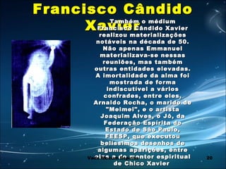 20
Francisco CândidoFrancisco Cândido
XavierXavierTambém o médiumTambém o médium
Francisco Cândido XavierFrancisco Cândido Xavier
realizou materializaçõesrealizou materializações
notáveis na década de 50.notáveis na década de 50.
Não apenas EmmanuelNão apenas Emmanuel
materializava-se nessasmaterializava-se nessas
reuniões, mas tambémreuniões, mas também
outras entidades elevadas.outras entidades elevadas.
A imortalidade da alma foiA imortalidade da alma foi
mostrada de formamostrada de forma
indiscutível a váriosindiscutível a vários
confrades, entre eles,confrades, entre eles,
Arnaldo Rocha, o marido deArnaldo Rocha, o marido de
"Meimei", e o artista"Meimei", e o artista
Joaquim Alves, o Jô, daJoaquim Alves, o Jô, da
Federação Espírita doFederação Espírita do
Estado de São Paulo,Estado de São Paulo,
FEESP, que executouFEESP, que executou
belíssimos desenhos debelíssimos desenhos de
algumas aparições, entrealgumas aparições, entre
elas a do mentor espiritualelas a do mentor espiritual
de Chico Xavierde Chico Xavier
Vade Mecum Espírita
 