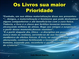21
““Contudo, em sua última materialização disse aos presentes:Contudo, em sua última materialização disse aos presentes:
"— Amigos, a materialização é fenômeno que pode deslumbrar"— Amigos, a materialização é fenômeno que pode deslumbrar
alguns companheiros e até beneficiá-los com a cura física.alguns companheiros e até beneficiá-los com a cura física.
Todavia, o livro é a chuva que fertiliza lavouras imensas,Todavia, o livro é a chuva que fertiliza lavouras imensas,
alcançando milhões de almas. Rogo aos amigos a suspensão,alcançando milhões de almas. Rogo aos amigos a suspensão,
a partir desse momento,dessas reuniões"a partir desse momento,dessas reuniões"..
"E a partir daquele dia, Chico —a disciplina em pessoa—"E a partir daquele dia, Chico —a disciplina em pessoa—
nunca mais as realizou, servindo-se de sua faculdadenunca mais as realizou, servindo-se de sua faculdade
mediúnica de efeitos físicos. O livro, no entanto, como chuvamediúnica de efeitos físicos. O livro, no entanto, como chuva
abençoada, continua fertilizando a lavoura do coraçãoabençoada, continua fertilizando a lavoura do coração
humano, trazendo paz, reconforto e esclarecimento a milhõeshumano, trazendo paz, reconforto e esclarecimento a milhões
de criaturas"de criaturas"..
Os Livros sua maior
Prioridade
Vade Mecum Espírita
 