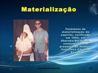 22
MaterializaçãoMaterialização
Fenômeno deFenômeno de
materialização dematerialização de
espírito, verificadoespírito, verificado
em 1964, emem 1964, em
Uberaba/MG/Brasil,Uberaba/MG/Brasil,
contando com acontando com a
presença do médiumpresença do médium
Francisco CândidoFrancisco Cândido
XavierXavier
  
Vade Mecum Espírita
 