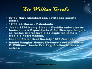 3
Sir Willian CrooksSir Willian Crooks
• 07/69 Mary Marshall rap, levitação escrita07/69 Mary Marshall rap, levitação escrita
direta.direta.
• 12/69 JJ.Morse - Psicofonia12/69 JJ.Morse - Psicofonia
• Junho 1870 Henry Slade – Decidiu submeter osJunho 1870 Henry Slade – Decidiu submeter os
fenômenos á Experiência Ciêntífica que lançaráfenômenos á Experiência Ciêntífica que lançará
os restos imprestáveis do espiritualismo áos restos imprestáveis do espiritualismo á
magia e necromancia.magia e necromancia.
• London Dialectical Society 1870–VerdadeLondon Dialectical Society 1870–Verdade
• Daniel Dunglas Home; Florence Cooke; CharlesDaniel Dunglas Home; Florence Cooke; Charles
E. Williams; Annie Eva Fay; Staiton Moses eE. Williams; Annie Eva Fay; Staiton Moses e
outros.outros.
Vade Mecum Espírita
 