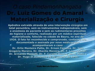 31
O caso Pindamonhangaba
Dr. Luiz Gomes do Amaral -
Materialização e Cirurgia
Apêndice extraído através de uma intervenção cirúrgica emApêndice extraído através de uma intervenção cirúrgica em
total penumbra, sem os instrumentos indispensáveis, semtotal penumbra, sem os instrumentos indispensáveis, sem
a anestesia do paciente e sem os rudimentares preceitosa anestesia do paciente e sem os rudimentares preceitos
de higiene e conforto, realizada por um médico espiritualde higiene e conforto, realizada por um médico espiritual
materializado, falecido na cidade de Bauru, no ano dematerializado, falecido na cidade de Bauru, no ano de
1926. O fato foi reconhecido e comprovado, conforme ata1926. O fato foi reconhecido e comprovado, conforme ata
documentada e assinada por nove médicos quedocumentada e assinada por nove médicos que
acompanharam o caso:acompanharam o caso:
Dr. Ortiz Monteiro Patto, Dr. Ernani Fonseca, Dr. JoséDr. Ortiz Monteiro Patto, Dr. Ernani Fonseca, Dr. José
Gregório Moreira, Dr. Otacílio Moreira. Dr. F. Lessa Júnior.Gregório Moreira, Dr. Otacílio Moreira. Dr. F. Lessa Júnior.
Dr. Armando Montelli, Dr. F. Cursino Santos, Dr. H. Hollz eDr. Armando Montelli, Dr. F. Cursino Santos, Dr. H. Hollz e
Dr. Hugo Di Domenico 06 de Janeiro de 1945Dr. Hugo Di Domenico 06 de Janeiro de 1945
Vade Mecum Espírita
 