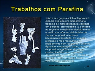 32
Trabalhos com ParafinaTrabalhos com Parafina
João e seu grupo espiritual legaram àJoão e seu grupo espiritual legaram à
ciência psíquica um extraordináriociência psíquica um extraordinário
trabalho de materializações realizadotrabalho de materializações realizado
em parafina. Esse trabalho se consistiaem parafina. Esse trabalho se consistia
no seguinte: o espírito materializava-seno seguinte: o espírito materializava-se
e metia sua mão em dois baldes dee metia sua mão em dois baldes de
zinco com parafina fervente,zinco com parafina fervente,
inteiramente liquefeita. Em seguida,inteiramente liquefeita. Em seguida,
retirando a mão mergulhava-aretirando a mão mergulhava-a
rapidamente num recipiente contendorapidamente num recipiente contendo
água fria, modelando, assim, as luvaságua fria, modelando, assim, as luvas
de parafina impossíveis de seremde parafina impossíveis de serem
confeccionadas sem a posteriorconfeccionadas sem a posterior
desmaterialização da mão. Os baldes,desmaterialização da mão. Os baldes,
dispostos sobre um fogão, ferviam àdispostos sobre um fogão, ferviam à
vista de toda assistência.vista de toda assistência.
Vade Mecum Espírita
 