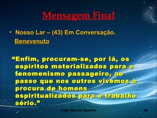 36
Mensagem Final
• Nosso Lar – (43) Em Conversação.Nosso Lar – (43) Em Conversação.
BenevenutoBenevenuto
““Enfim, procuram-se, por lá, osEnfim, procuram-se, por lá, os
espíritos materializados para oespíritos materializados para o
fenomenismo passageiro, aofenomenismo passageiro, ao
passo que nos outros vivemos àpasso que nos outros vivemos à
procura de homensprocura de homens
espiritualizados para o trabalhoespiritualizados para o trabalho
sério.”sério.”
Vade Mecum Espírita
 