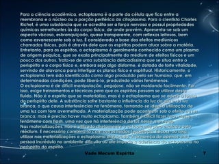 7
Para a ciência acadêmica, ectoplasma é a parte da célula que fica entre aPara a ciência acadêmica, ectoplasma é a parte da célula que fica entre a
membrana e o núcleo ou a porção periférica do citoplasma. Para o cientista Charlesmembrana e o núcleo ou a porção periférica do citoplasma. Para o cientista Charles
Richet, é uma substância que se acredita ser a força nervosa e possui propriedadesRichet, é uma substância que se acredita ser a força nervosa e possui propriedades
químicas semelhantes às do corpo físico, de onde provém. Apresenta-se sob umquímicas semelhantes às do corpo físico, de onde provém. Apresenta-se sob um
aspecto viscoso, esbranquiçado, quase transparente, com reflexos leitosos, bemaspecto viscoso, esbranquiçado, quase transparente, com reflexos leitosos, bem
como esvanescente sob a luz. É considerado a base dos efeitos mediúnicoscomo esvanescente sob a luz. É considerado a base dos efeitos mediúnicos
chamados físicos, pois é através dele que os espíritos podem atuar sobre a matéria.chamados físicos, pois é através dele que os espíritos podem atuar sobre a matéria.
Entretanto, para os espíritos, o ectoplasma é geralmente conhecido como um plasmaEntretanto, para os espíritos, o ectoplasma é geralmente conhecido como um plasma
de origem psíquica, que se exala principalmente do médium de efeitos físicos e umde origem psíquica, que se exala principalmente do médium de efeitos físicos e um
pouco dos outros. Trata-se de uma substância delicadíssima que se situa entre opouco dos outros. Trata-se de uma substância delicadíssima que se situa entre o
perispírito e o corpo físico e, embora seja algo disforme, é dotada de forte vitalidade,perispírito e o corpo físico e, embora seja algo disforme, é dotada de forte vitalidade,
servindo de alavanca para interligar os planos físico e espiritual. Historicamente, oservindo de alavanca para interligar os planos físico e espiritual. Historicamente, o
ectoplasma tem sido identificado como algo produzido pelo ser humano, que, emectoplasma tem sido identificado como algo produzido pelo ser humano, que, em
determinadas condições, pode liberá-lo, produzindo vários fenômenos.determinadas condições, pode liberá-lo, produzindo vários fenômenos.
O ectoplasma é de difícil manipulação, pegajoso, não se moldando facilmente. PorO ectoplasma é de difícil manipulação, pegajoso, não se moldando facilmente. Por
isso, exige treinamentos e técnicas para que os espíritos possam se utilizar desteisso, exige treinamentos e técnicas para que os espíritos possam se utilizar deste
fluido. Não é o espírito que se materializa, mas é o ectoplasma que se adere à formafluido. Não é o espírito que se materializa, mas é o ectoplasma que se adere à forma
do perispírito dele. A substância sofre bastante a influência da luz do dia e da luzdo perispírito dele. A substância sofre bastante a influência da luz do dia e da luz
branca, o que causa interferências no fenômeno, tornando-se ideal a utilização debranca, o que causa interferências no fenômeno, tornando-se ideal a utilização de
uma luz com tom avermelhado. A materialização pode acontecer sob o efeito da luzuma luz com tom avermelhado. A materialização pode acontecer sob o efeito da luz
branca, mas é preciso haver muito ectoplasma. Também é difícil fazer fotos dessebranca, mas é preciso haver muito ectoplasma. Também é difícil fazer fotos desse
fenômeno com flash, uma vez que há interferência da luz nesse momento.fenômeno com flash, uma vez que há interferência da luz nesse momento.
Nas materializações, não é utilizado diretamente o ectoplasma puro exalado peloNas materializações, não é utilizado diretamente o ectoplasma puro exalado pelo
médium. É necessário combiná-lo com outros fluidos (espirituais, físicos), ou seja,médium. É necessário combiná-lo com outros fluidos (espirituais, físicos), ou seja,
utilizar nas materializações o ectoplasma elaborado. A presença de apenas umautilizar nas materializações o ectoplasma elaborado. A presença de apenas uma
pessoa incrédula no ambiente dificulta ou até impede a aderência do ectoplasma nopessoa incrédula no ambiente dificulta ou até impede a aderência do ectoplasma no
perispírito do espírito.perispírito do espírito.
Vade Mecum Espírita
 