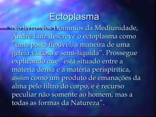 EctoplasmaNo livro Nos Domínios da Mediunidade, André Luiz descreve o ectoplasma como “uma pasta flexível, à maneira de uma geléia viscosa e semi-líquida”. Prossegue explicando que “está situado entre a matéria densa e a matéria perispirítica, assim como um produto de emanações da alma pelo filtro do corpo, e é recurso peculiar não somente ao homem, mas a todas as formas da Natureza”. 