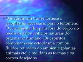 O médium em transe fornece o ectoplasma necessário para o fenômeno. O ectoplasma flui para fora do corpo do médium pelos orifícios naturais do organismo humano. Os espíritos combinam este ectoplasma com os fluidos retirados do ambiente (plantas, animais etc) e moldam as formas e os corpos desejados.