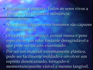 Ectoplasma é matéria. Todos os seres vivos a possuem. Na verdade é substância intracelular.No entanto, alguns seres humanos são capazes de exterioriza-la. Ocupa lugar no espaço, possui massa e peso específicos; um odor bastante desagradável e que pode ser tocado, examinado.Por ser um material extremamente plástico, pode ser facilmente moldado e envolver um espírito desencarnado, tornando-o momentaneamente visível e mesmo tangível.