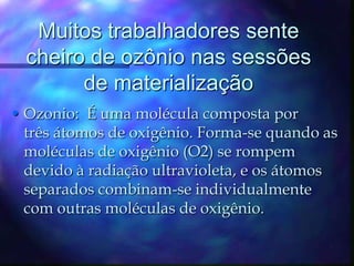 Muitos trabalhadores sente cheiro de ozônio nas sessões de materializaçãoOzonio:  É uma molécula composta por três átomos de oxigênio. Forma-se quando as moléculas de oxigênio (O2) se rompem devido à radiação ultravioleta, e os átomos separados combinam-se individualmente com outras moléculas de oxigênio.