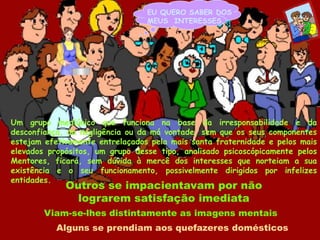 EU QUERO SABER DOSMEUS  INTERESSES...Um grupo mediúnico que funciona na base da irresponsabilidade e da desconfiança, da negligência ou da má vontade, sem que os seus componentes estejam efetivamente entrelaçados pela mais santa fraternidade e pelos mais elevados propósitos, um grupo desse tipo, analisado psicoscópicamente pelos Mentores, ficará, sem dúvida à mercê dos interesses que norteiam a sua existência e o seu funcionamento, possivelmente dirigidos por infelizes entidades.Outros se impacientavam por não lograrem satisfação imediataViam-se-lhes distintamente as imagens mentaisAlguns se prendiam aos quefazeres domésticos