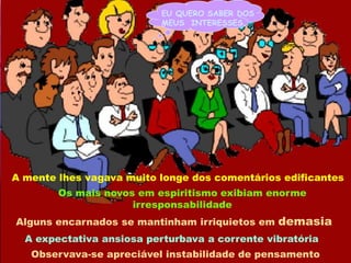 EU QUERO SABER DOSMEUS  INTERESSES...A mente lhes vagava muito longe dos comentários edificantesOs mais novos em espiritismo exibiam enorme  irresponsabilidadeAlguns encarnados se mantinham irriquietos em demasiaA expectativa ansiosa perturbava a corrente vibratóriaObservava-se apreciável instabilidade de pensamento