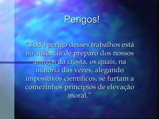 Perigos!“Todo perigo desses trabalhos está na ausência de preparo dos nossos amigos da crosta, os quais, na maioria das vezes, alegando impositivos científicos, se furtam a comezinhos princípios de elevação moral.”  