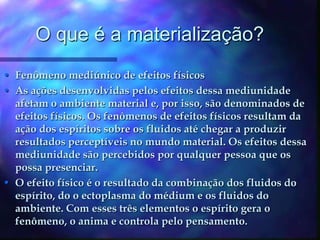 O que é a materialização?Fenômeno mediúnico de efeitos físicosAs ações desenvolvidas pelos efeitos dessa mediunidade afetam o ambiente material e, por isso, são denominados de efeitos físicos. Os fenômenos de efeitos físicos resultam da ação dos espíritos sobre os fluidos até chegar a produzir resultados perceptíveis no mundo material. Os efeitos dessa mediunidade são percebidos por qualquer pessoa que os possa presenciar.O efeito físico é o resultado da combinação dos fluidos do espírito, do o ectoplasma do médium e os fluidos do ambiente. Com esses três elementos o espírito gera o fenômeno, o anima e controla pelo pensamento.