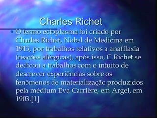 Charles RichetO termo ectoplasma foi criado por Charles Richet, Nobel de Medicina em 1913, por trabalhos relativos a anafilaxia (reações alérgicas), após isso, C.Richet se dedicou a trabalhos com o intuito de descrever experiências sobre os fenômenos de materialização produzidos pela médium Eva Carrière, em Argel, em 1903.[1]