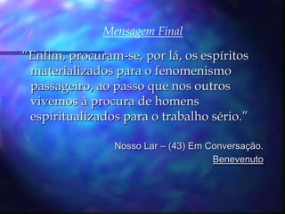 Mensagem Final“Enfim, procuram-se, por lá, os espíritos materializados para o fenomenismo passageiro, ao passo que nos outros vivemos à procura de homens espiritualizados para o trabalho sério.” Nosso Lar – (43) Em Conversação.Benevenuto