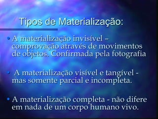 Tipos de Materialização:A materialização invisível – comprovação através de movimentos de objetos. Confirmada pela fotografia A materialização visível e tangível - mas somente parcial e incompleta. A materialização completa - não difere em nada de um corpo humano vivo. 