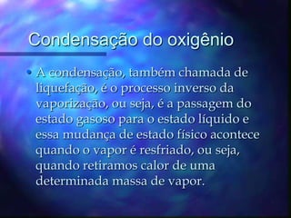 Condensação do oxigênio A condensação, também chamada de liquefação, é o processo inverso da vaporização, ou seja, é a passagem do estado gasoso para o estado líquido e essa mudança de estado físico acontece quando o vapor é resfriado, ou seja, quando retiramos calor de uma determinada massa de vapor.