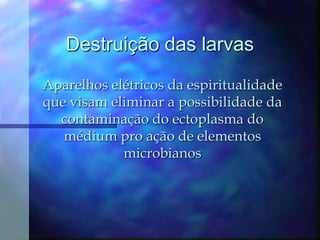 Destruição das larvasAparelhos elétricos da espiritualidade que visam eliminar a possibilidade da contaminação do ectoplasma do médium pro ação de elementos microbianos