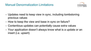 Manual Denormalization Limitations
• Updates need to keep view in sync, including tombstoning
previous values
• How to keep the view and base in sync on failure?
• Contentious updates can potentially cause extra values
• Your application doesn’t always know what is a update or an
insert (i.e. upsert)
 