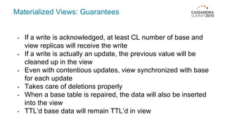 Materialized Views: Guarantees
• If a write is acknowledged, at least CL number of base and
view replicas will receive the write
• If a write is actually an update, the previous value will be
cleaned up in the view
• Even with contentious updates, view synchronized with base
for each update
• Takes care of deletions properly
• When a base table is repaired, the data will also be inserted
into the view
• TTL’d base data will remain TTL’d in view
 