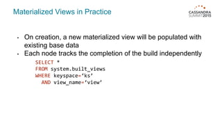 Materialized Views in Practice
• On creation, a new materialized view will be populated with
existing base data
• Each node tracks the completion of the build independently
SELECT *
FROM system.built_views
WHERE keyspace=‘ks’
AND view_name=‘view’
 