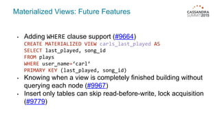 • Adding WHERE clause support (#9664)
CREATE MATERIALIZED VIEW carls_last_played AS
SELECT last_played, song_id
FROM plays
WHERE user_name=‘carl’
PRIMARY KEY (last_played, song_id)
• Knowing when a view is completely finished building without
querying each node (#9967)
• Insert only tables can skip read-before-write, lock acquisition
(#9779)
Materialized Views: Future Features
 