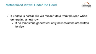 Materialized Views: Under the Hood
• If update is partial, we will reinsert data from the read when
generating a new row
• If no tombstone generated, only new columns are written
to view
 