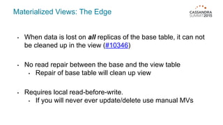 Materialized Views: The Edge
• When data is lost on all replicas of the base table, it can not
be cleaned up in the view (#10346)
• No read repair between the base and the view table
• Repair of base table will clean up view
• Requires local read-before-write.
• If you will never ever update/delete use manual MVs
 