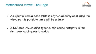 Materialized Views: The Edge
• An update from a base table is asynchronously applied to the
view, so it is possible there will be a delay
• A MV on a low-cardinality table can cause hotspots in the
ring, overloading some nodes
 