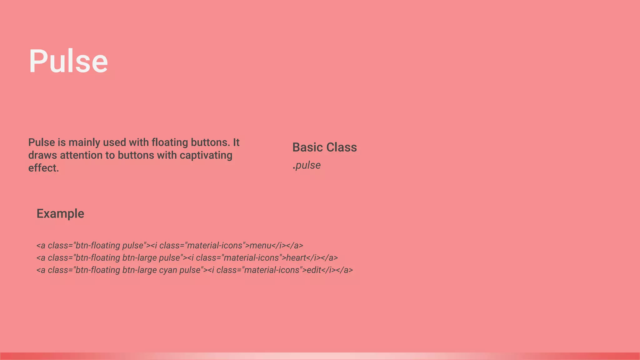 Pulse
Basic Class
.pulse
Example
<a class="btn-floating pulse"><i class="material-icons">menu</i></a>
<a class="btn-floating btn-large pulse"><i class="material-icons">heart</i></a>
<a class="btn-floating btn-large cyan pulse"><i class="material-icons">edit</i></a>
Pulse is mainly used with floating buttons. It
draws attention to buttons with captivating
effect.
 