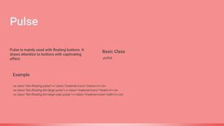 Pulse
Basic Class
.pulse
Example
<a class="btn-floating pulse"><i class="material-icons">menu</i></a>
<a class="btn-floating btn-large pulse"><i class="material-icons">heart</i></a>
<a class="btn-floating btn-large cyan pulse"><i class="material-icons">edit</i></a>
Pulse is mainly used with floating buttons. It
draws attention to buttons with captivating
effect.
 