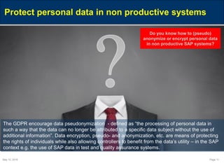 May 10, 2016 Page 11
Protect personal data in non productive systems
The GDPR encourage data pseudonymization - defined as “the processing of personal data in
such a way that the data can no longer be attributed to a specific data subject without the use of
additional information”. Data encryption, pseudo- and anonymization, etc. are means of protecting
the rights of individuals while also allowing controllers to benefit from the data’s utility – in the SAP
context e.g. the use of SAP data in test and quality assurance systems.
Do you know how to (pseudo)
anonymize or encrypt personal data
in non productive SAP systems?
 