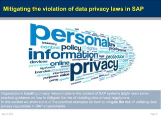 May 10, 2016 Page 15
Mitigating the violation of data privacy laws in SAP
Organizations handling privacy relevant data in the context of SAP systems might need some
practical guidance on how to mitigate the risk of violating data privacy regulations.
In this section we show some of the practical examples on how to mitigate the risk of violating data
privacy regulations in SAP environments.
 