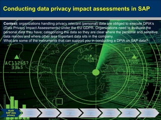 May 10, 2016 Page 17
Conducting data privacy impact assessments in SAP
Audit
SAP data
privacy
Enforce
explicit
consent
Restrict
data
access
Blocking of
SAP data
Destroy
SAP data
Encrypt,
Mask, etc.
Prevent
SAP data
leakage
Monitor
unlawful
data access
Context: organizations handling privacy relevant (personal) data are obliged to execute DPIA‘s
(Data Privacy Impact Assessments) under the EU GDPR. Organizations need to evaluate the
personal data they have; categorizing the data so they are clear where the personal and sensitive
data resides and where other less important data sits in the company.
What are some of the instruments that can support you in conducting a DPIA on SAP data?
 