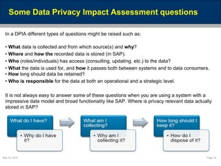 May 10, 2016 Page 18
Some Data Privacy Impact Assessment questions
In a DPIA different types of questions might be raised such as:
• What data is collected and from which source(s) and why?
• Where and how the recorded data is stored (in SAP).
• Who (roles/individuals) has access (consulting, updating, etc.) to the data?
• What the data is used for, and how it passes both between systems and to data consumers.
• How long should data be retained?
• Who is responsible for the data at both an operational and a strategic level.
It is not always easy to answer some of these questions when you are using a system with a
impressive data model and broad functionality like SAP. Where is privacy relevant data actually
stored in SAP?
 