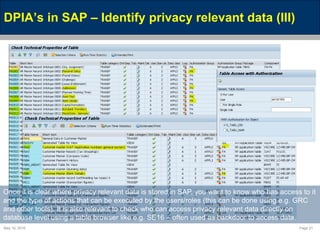 May 10, 2016 Page 21
DPIA’s in SAP – Identify privacy relevant data (III)
Once it is clear where privacy relevant data is stored in SAP, you want to know who has access to it
and the type of actions that can be executed by the users/roles (this can be done using e.g. GRC
and other tools). It is also relevant to check who can access privacy relevant data directly on
database level using a table browser like e.g. SE16 – often used as backdoor to access data.
 