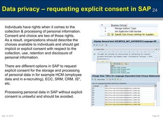 May 10, 2016 Page 24
Data privacy – requesting explicit consent in SAP 24
Individuals have rights when it comes to the
collection & processing of personal information.
Consent and choice are two of those rights.
As a result, organizations should describe the
choices available to individuals and should get
implicit or explicit consent with respect to the
collection, use, retention and disclosure of
personal information.
There are different options in SAP to request
explicit consent for the storage and processing
of personal data in for example HCM (employee
data and in e-recruiting), ECC, SRM, CRM, IS*,
etc.
Processing personal data in SAP without explicit
consent is unlawful and should be avoided.
 